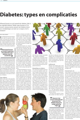 DIABETES4
In de volksmond neemt men bij dia-
betes vaak het synoniem ‘suiker-
ziekte’ in de mond. Die term slaat op
de chronische verhoging van het sui-
ker- of glucosegehalte in het bloed,.
Onze lichaamscellen hebben energie
nodig en suiker (of glucose) is hier-
voor onze voornaamste energiebron.
Toch geraakt die glucose niet zomaar
in onze cellen. Ons metabolisme heeft
hiervoor insuline nodig, dat als het
ware de sleutel vormt om dat proces
tot een goed einde te brengen. Insu-
line is een lichaamseigen hormoon
dat in de alvleesklier (pancreas)
wordt aangemaakt. Wanneer iemand
geen of onvoldoende insuline aan-
maakt, komt de glucose niet in de li-
chaamscellen terecht en verhoogt het
suikergehalte in het bloed. En dat is
nu net diabetes.
Types diabetes
Grosso modo zijn er twee types dia-
betes: type 1 en type 2. Bij diabetes
type 1 maakt de pancreas geen of on-
voldoende insuline aan. Dit type dia-
betes ontstaat meestal bij kinderen
en jonge volwassenen. Bij type 2
daarentegen zijn er meerdere stoor-
nissen aantoonbaar. Enerzijds rea-
geert het lichaam onvoldoende op de
insuline, er bestaat een insuline re-
sistentie. In de beginfase kan het li-
chaam hierop nog reageren door
meer insuline te gaan aanmaken.
Vervolgens en later in de ontwikke-
ling, zien we ook bij type 2 diabe-
tes een progressieve, trage daling van
de insuline aanmaak ter hoogte van
de alvleesklier.
Momenteel kunnen we, tenzij in
experimenteel onderzoek, type 1 dia-
betes nog niet voorkomen. Bij type
2 diabetes liggen overgewicht en een
gebrek aan beweging meestal aan de
basis van de insuline resistentie.
Daarom is het wel mogelijk om via
een gezonde levensstijl type 2 een
halt toe te roepen. En dit is dringend
nodig. Want door de toename van
overgewicht zelfs bij kinderen en
door hun gebrek aan beweging, zien
we de leeftijd waarop type 2 diabe-
tes ontstaat alsmaar opschuiven.
Daar waar vroeger type 2 diabetes
synoniem was voor “ouderdomsdia-
betes” is dit nu zeker niet meer het
geval.
Zwangerschapsdiabetes is een spe-
ciale vorm van diabetes. Hierbij
maakt de placenta (moederkoek) hor-
monen aan die de insuline van de
moeder tegenwerken. Om hetzelfde
effect te behouden moet de pancreas
van de moeder twee tot driemaal
meer insuline produceren. Niet alle
aanstaande moeders zijn hiertoe in
staat en zo ontstaat zwangerschaps-
diabetes. Enkele dagen na de ge-
boorte van hun kind verdwijnt de
diabetes vanzelf. Toch is zwanger-
schapsdiabetes niet onschuldig, want
indien geen preventieve maatregelen
getroffen worden, zal ongeveer de
helft van deze vrouwen uiteindelijk
type 2 diabetes ontwikkelen.
Tenslotte zijn er nog enkele andere
specifieke vormen van diabetes, bij-
voorbeeld secundair aan andere ziek-
ten zoals pancreaslijden. Deze vor-
men komen echter slechts zelden
voor en worden daarom hier niet uit-
gebreid beschreven.
Behandeling van diabetes
Voor mensen met diabetes komt het
er op aan hun diabetes onder con-
trole te houden. Personen met type 1
spuiten zich vanaf diagnose meer-
dere malen per dag in met insuline.
Bij type 2 is het vooral van belang
om in de eerste plaats gewicht te ver-
liezen. Zoals diëtiste Annemie Van
de Sompel in een verder artikel uit-
legt, vermindert het risico op ver-
wikkelingen aanzienlijk wanneer ie-
mand met type 2 er in slaagt op vier
jaar vier kilo te vermageren, én dat
ook te behouden. De medicamen-
teuze behandeling bij type 2 bestaat
initieel uit orale antidiabetica samen
met dieet en voldoende lichaamsbe-
weging. Door de progressieve ach-
teruitgang van de pancreasfunctie
zullen de meeste type 2 diabetespa-
tienten uiteindelijk echter ook insu-
line nodig hebben.
(zelf)controle
Wanneer men insuline spuit, is zelf-
controle van de bloedsuikerwaarde
een absolute vereiste tot goede rege-
ling. Op verschillende tijdstippen
van de dag moet met een kleine han-
dige glucosemeter de bloedsuiker-
spiegel bepaald worden. In functie
daarvan kan de benodigde dosis in-
suline berekend worden. berekend
worden Het aantal controles per dag
kan verschillen, maar drie à vier keer
per dag bloed aanprikken om de
bloedsuiker te bepalen, is eigenlijk
een must bij personen op een 4 in-
jectieschema ( zie verder). Bovendien
kunnen extra metingen nodig zijn,
bijvoorbeeld bij sporten, onregelma-
tige voeding enz. Bij personen die 1
of 2 x per dag insuline inspuiten,
kunnen minder frequente metingen
meestal volstaan.
De laatste jaren heeft de techni-
sche evolutie een flinke vlucht ge-
kend. Snellere, betrouwbare meters,
die minder bloed nodig hebben, heb-
ben deze dagelijkse prikken al heel
wat minder moeilijk gemaakt.
Maar behalve meten, moet men
ook de insulinedosissen aanpassen
aan de maaltijden, aan lichaamsbe-
weging en aan de glycemiewaarde.
Meten is dus één ding, omgaan met
deze cijfers is nog iets helemaal an-
ders. Daarom is het extreem belang-
rijk dat de persoon met diabetes hier-
toe de nodige opleiding krijgt.
Diabetes educatoren, verpleegkundi-
gen en diëtisten, die hiervoor een
specifieke opleiding hebben gekre-
gen, zijn het best geplaatst om de pa-
tiënten te begeleiden in deze soms
moeilijke taak
Controle bij de arts
Artsen blijven er op hameren. Zelf-
controle moet steeds vergezeld wor-
den van consultaties bij de huisarts
en/of specialist. Zowel bij type 1 als
bij type 2 is een bezoek aan huis-
arts of specialist om de drie maan-
den een must. Behalve de bloedsui-
kerwaarden via zelfcontrole, moet
immers eveneens de bloeddruk, ge-
wicht en het HbA1c minstens 3
maandelijks opgevolgd worden. Dit
HbA1c of geglycosyleerd hemoglo-
bine is een maat voor de gemiddelde
diabetes controle over de laatste 3
maanden. Een HbA1c meting kan
nooit zelfcontroles, vervangen, maar
omgekeerd zijn glycemiemetingen
via zelfcontrole zonder de bijko-
mende zekerheid van een gunstige
HbA1c waarde, onvoldoende.
Behalve deze 3 maandelijkse con-
troles, is jaarlijks eveneens een “ gro-
tere” controle noodzakelijk. Bij dit
jaarlijks nazicht gebeurt het opzoe-
ken van eventuele verwikkelingen.
Zo zijn een jaarlijks onderzoek van
de urine op kleine sporen eiwitten (
microalbuminurie), een jaarlijks na-
zicht van de nierfunctie en lipiden-
waarden in het bloed, een jaarlijks
nazicht van de voeten en een jaar-
lijks nazicht van de ogen een must
voor elke diabetespatiënt en dit on-
afhankelijk van zijn behandeling, of
dit nu alleen dieet betreft, medicatie
of insulinetherapie.
Diabetes: types en complicaties
Allemaal kennen we wel iemand met diabetes. Wat is
nu eigenlijk diabetes? Welke types bestaan er? En
vooral: waarop moeten mensen met diabetes letten
om verwikkelingen een halt toe te roepen of af te
remmen?
TEKST:DAVID DESMEDT
Momenteel kunnen
we,tenzij in experimen-
teel onderzoek,type 1
diabetes nog niet
voorkomen
”
”
Daarom is het
extreem belangrijk dat
de persoon met
diabetes hiertoe de
nodige opleiding
krijgt
”
”
 