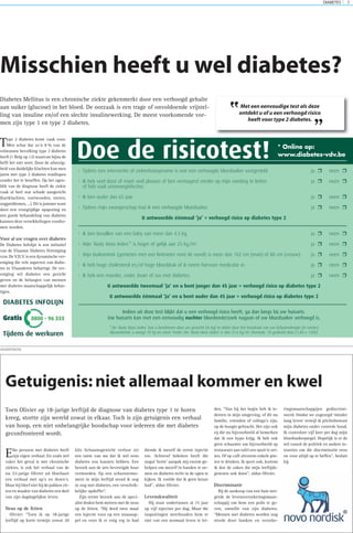 DIABETES 7
Type 2 diabetes komt vaak voor.
Men schat dat zo’n 8 % van de
volwassen bevolking type 2 diabetes
heeft (1 Belg op 12) waarvan bijna de
helft het niet weet. Door de afwezig-
heid van duidelijke klachten kan men
jaren met type 2 diabetes rondlopen
zonder het te beseffen. Op het ogen-
blik van de diagnose heeft de ziekte
vaak al heel wat schade aangericht
(hartklachten, voetwonden, nieren,
oogproblemen, …). Dit is jammer want
door een vroegtijdige opsporing en
een goede behandeling van diabetes
kunnen deze verwikkelingen voorko-
men worden.
Voor al uw vragen over diabetes
De Diabetes Infolijn is een initiatief
van de Vlaamse Diabetes Vereniging
vzw. De V.D.V. is een dynamische ver-
eniging die vele aspecten van diabe-
tes in Vlaanderen behartigt. De ver-
eniging wil diabetes een gezicht
geven en de belangen van mensen
met diabetes maatschappelijk behar-
tigen.
Misschien heeft u wel diabetes?
Diabetes Mellitus is een chronische ziekte gekenmerkt door een verhoogd gehalte
aan suiker (glucose) in het bloed. De oorzaak is een trage of onvoldoende vrijstel-
ling van insuline en/of een slechte insulinewerking. De meest voorkomende vor-
men zijn type 1 en type 2 diabetes.
ADVERTENTIE
Elke persoon met diabetes heeft
zijn eigen verhaal. En zoals wel
vaker het geval is met chronische
ziektes, is ook het verhaal van de
nu 33-jarige Olivier uit Hoeilaart
een verhaal met up’s en down’s.
Maar hij bleef niet bij de pakken zit-
ten en maakte van diabetes een deel
van zijn dagdagelijkse leven.
Neus op de feiten
Olivier: “Toen ik op 18-jarige
leeftijd op korte termijn zowat 20
kilo lichaamsgewicht verloor zei
een tante van me dat ik wel eens
diabetes zou kunnen hebben. Een
bezoek aan de arts bevestigde haar
vermoeden. Op een scharniermo-
ment in mijn leeftijd stond ik oog
in oog met diabetes, een verschrik-
kelijke opdoffer”.
Zijn eerste bezoek aan de speci-
alist drukte hem meteen met de neus
op de feiten. “Hij deed twee maal
een injectie voor op een sinaasap-
pel en voor ik er enig erg in had
diende ik mezelf de eerste injectie
toe. Achteraf bekeken heeft die
nogal ‘botte’ aanpak mij enorm ge-
holpen om mezelf in handen te ne-
men en diabetes recht in de ogen te
kijken. Ik voelde dat ik geen keuze
had”, aldus Olivier.
Levenskwaliteit
Hij staat ondertussen al 15 jaar
op vijf injecties per dag. Maar die
inspuitingen weerhouden hem er
niet van een normaal leven te lei-
den. “Van bij het begin heb ik ie-
dereen in mijn omgeving, of dit nu
familie, vrienden of collega’s zijn,
op de hoogte gebracht. Het zijn ook
zij die nu bijvoorbeeld al bemerken
dat ik een hypo krijg. Ik heb ook
geen schaamte om bijvoorbeeld op
restaurant aan tafel een spuit te zet-
ten. Of op café alvorens enkele pin-
ten te drinken. Ik sport ook, kortom
ik doe de zaken die mijn leeftijds-
genoten ook doen”, aldus Olivier.
Discriminatie
Bij de aankoop van een huis wei-
gerde de levensverzekeringsmaat-
schappij om hem een polis te ge-
ven, omwille van zijn diabetes.
“Mensen met diabetes worden nog
steeds door banken en verzeke-
ringsmaatschappijen gediscrimi-
neerd. Omdat we zogezegd ‘minder
lang leven’ terwijl ik plichtsbewust
mijn diabetes onder controle houd.
Ik controleer vijf keer per dag mijn
bloedsuikerpiegel. Hopelijk is er de
wil vanuit de politiek en andere in-
stanties om die discriminatie eens
en voor altijd op te heffen”, besluit
hij.
Getuigenis: niet allemaal kommer en kwel
Toen Olivier op 18-jarige leeftijd de diagnose van diabetes type 1 te horen
kreeg, stortte zijn wereld zowat in elkaar. Toch is zijn getuigenis een verhaal
van hoop, een niet onbelangrijke boodschap voor iedereen die met diabetes
geconfronteerd wordt.
Doe de risicotest!
• Tijdens een interventie of ziekenhuisopname is ooit een verhoogde bloedsuiker vastgesteld. ja neen
• Ik heb veel dorst of moet veel plassen of ben vermagerd zonder op mijn voeding te letten ja neen
of heb vaak urineweginfecties.
• Ik ben ouder dan 65 jaar. ja neen
• Tijdens mijn zwangerschap had ik een verhoogde bloedsuiker. ja neen
U antwoordde éénmaal ‘ja’ = verhoogd risico op diabetes type 2
• Ik ben bevallen van een baby van meer dan 4.5 kg. ja neen
• Mijn ‘Body Mass Index’* is hoger of gelijk aan 25 kg/m2
. ja neen
• Mijn buikomtrek (gemeten met een lintmeter rond de navel) is meer dan 102 cm (man) of 88 cm (vrouw). ja neen
• Ik heb hoge cholesterol en/of hoge bloeddruk of ik neem hiervoor medicatie in. ja neen
• Ik heb een moeder, vader, broer of zus met diabetes. ja neen
U antwoordde tweemaal ‘ja’ en u bent jonger dan 45 jaar = verhoogd risico op diabetes type 2
U antwoordde éénmaal ‘ja’ en u bent ouder dan 45 jaar = verhoogd risico op diabetes type 2
Indien uit deze test blijkt dat u een verhoogd risico heeft, ga dan langs bij uw huisarts.
Uw huisarts kan met een eenvoudig nuchter bloedonderzoek nagaan of uw bloedsuiker verhoogd is.
* De ‘Body Mass Index’ kan u berekenen door uw gewicht (in kg) te delen door het kwadraat van uw lichaamslengte (in meter).
Bijvoorbeeld: u weegt 70 kg en meet 1m80. Uw ‘Body Mass Index’ is dan 21.6 kg/m2
(formule: 70 gedeeld door (1.80 x 1.80)).
* Online op:
www.diabetes-vdv.be
Met een eenvoudige test als deze
ontdekt u of u een verhoogd risico
heeft voor type 2 diabetes.
”
”
 