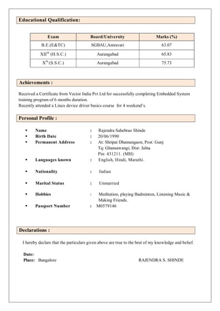Educational Qualification:
Exam Board/University Marks (%)
B.E.(E&TC) SGBAU,Amravati 63.07
XIIth
(H.S.C.) Aurangabad 65.83
Xth
(S.S.C.) Aurangabad 75.73
Achievements :
Received a Certificate from Vector India Pvt Ltd for successfully completing Embedded System
training program of 6 months duration.
Recently attended a Linux device driver basics course for 4 weekend’s.
Personal Profile :
 Name : Rajendra Sahebrao Shinde
 Birth Date : 20/06/1990
 Permanent Address : At: Shripat Dhamangaon, Post: Gunj
Tq: Ghansawangi, Dist: Jalna
Pin: 431211. (MH)
 Languages known : English, Hindi, Marathi.
 Nationality : Indian
 Marital Status : Unmarried
 Hobbies : Meditation, playing Badminton, Listening Music &
Making Friends.
 Passport Number : M0579146
Declarations :
I hereby declare that the particulars given above are true to the best of my knowledge and belief.
Date:
Place: Bangalore RAJENDRA S. SHINDE
 