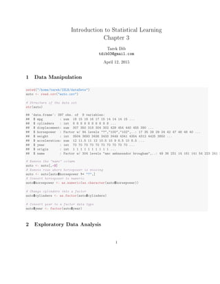 Introduction to Statistical Learning
Chapter 3
Tarek Dib
tdib03@gmail.com
April 12, 2015
1 Data Manipulation
setwd("/home/tarek/ISLR/dataSets")
auto <- read.csv("auto.csv")
# Structure of the data set
str(auto)
## 'data.frame': 397 obs. of 9 variables:
## $ mpg : num 18 15 18 16 17 15 14 14 14 15 ...
## $ cylinders : int 8 8 8 8 8 8 8 8 8 8 ...
## $ displacement: num 307 350 318 304 302 429 454 440 455 390 ...
## $ horsepower : Factor w/ 94 levels "?","100","102",..: 17 35 29 29 24 42 47 46 48 40 ...
## $ weight : int 3504 3693 3436 3433 3449 4341 4354 4312 4425 3850 ...
## $ acceleration: num 12 11.5 11 12 10.5 10 9 8.5 10 8.5 ...
## $ year : int 70 70 70 70 70 70 70 70 70 70 ...
## $ origin : int 1 1 1 1 1 1 1 1 1 1 ...
## $ name : Factor w/ 304 levels "amc ambassador brougham",..: 49 36 231 14 161 141 54 223 241 2
# Remove the "name" column
auto <- auto[,-9]
# Remove rows where horsepower is missing
auto <- auto[auto$horsepower != "?",]
# Convert horsepower to numeric
auto$horsepower <- as.numeric(as.character(auto$horsepower))
# Change cylinders into a factor
auto$cylinders <- as.factor(auto$cylinders)
# Convert year to a factor data type
auto$year <- factor(auto$year)
2 Exploratory Data Analysis
1
 