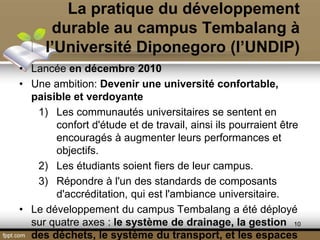 La pratique du développement
durable au campus Tembalang à
l’Université Diponegoro (l’UNDIP)
• Lancée en décembre 2010
• Une ambition: Devenir une université confortable,
paisible et verdoyante
1) Les communautés universitaires se sentent en
confort d'étude et de travail, ainsi ils pourraient être
encouragés à augmenter leurs performances et
objectifs.
2) Les étudiants soient fiers de leur campus.
3) Répondre à l'un des standards de composants
d'accréditation, qui est l'ambiance universitaire.
• Le développement du campus Tembalang a été déployé
sur quatre axes : le système de drainage, la gestion
des déchets, le système du transport, et les espaces
10
 