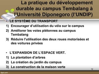 La pratique du développement
durable au campus Tembalang à
l’Université Diponegoro (l’UNDIP)
• LE SYSTÈME DU TRANSPORT
1) Encourager d’utilisation du vélo sur le campus
2) Améliorer les voies piétonnes au campus
Tembalang
3) Réduire l'utilisation des deux roues motorisées et
des voitures privées
• L’EXPANSION DE L’ESPACE VERT.
1) La plantation d’arbres
2) La création du jardin du campus
3) La construction de la maison verte
12
 
