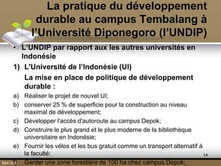 La pratique du développement
durable au campus Tembalang à
l’Université Diponegoro (l’UNDIP)
• L’UNDIP par rapport aux les autres universités en
Indonésie
1) L'Université de l’Indonésie (UI)
La mise en place de politique de développement
durable :
a) Réaliser le projet de nouvel UI;
b) conserver 25 % de superficie pour la construction au niveau
maximal de développement;
c) Développer l'accès d'autoroute au campus Depok;
d) Construire le plus grand et le plus moderne de la bibliothèque
universitaire en Indonésie;
e) Fournir les vélos et les bus gratuit comme un transport alternatif à
la faculté:
f) Garder une zone forestière de 100 ha chez campus Depok;
14
 