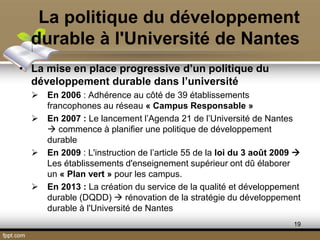 La politique du développement
durable à l'Université de Nantes
• La mise en place progressive d’un politique du
développement durable dans l’université
 En 2006 : Adhérence au côté de 39 établissements
francophones au réseau « Campus Responsable »
 En 2007 : Le lancement l’Agenda 21 de l’Université de Nantes
 commence à planifier une politique de développement
durable
 En 2009 : L'instruction de l’article 55 de la loi du 3 août 2009 
Les établissements d'enseignement supérieur ont dû élaborer
un « Plan vert » pour les campus.
 En 2013 : La création du service de la qualité et développement
durable (DQDD)  rénovation de la stratégie du développement
durable à l'Université de Nantes
19
 