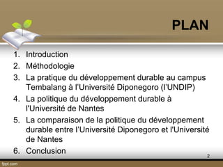 PLAN
1. Introduction
2. Méthodologie
3. La pratique du développement durable au campus
Tembalang à l’Université Diponegoro (l’UNDIP)
4. La politique du développement durable à
l'Université de Nantes
5. La comparaison de la politique du développement
durable entre l’Université Diponegoro et l'Université
de Nantes
6. Conclusion 2
 