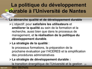La politique du développement
durable à l'Université de Nantes
• La démarche qualité et de développement durable
L’objectif: pour satisfaire les utilisateurs et
améliorer la qualité au sein de la formation et la
recherche, aussi bien que dans le processus de
management, et la réalisation de la politique du
développement durable.
La stratégie de la qualité :
le processus formations, la préparation de la
prochaine évaluation par l’HCERES et la simplification
des procédures administratives
La stratégie de développement durable :
la transition énergétique de l’Université et la gestion
des déchets
21
 