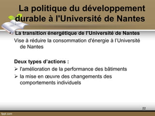 La politique du développement
durable à l'Université de Nantes
• La transition énergétique de l’Université de Nantes
Vise à réduire la consommation d'énergie à l’Université
de Nantes
Deux types d’actions :
 l'amélioration de la performance des bâtiments
 la mise en œuvre des changements des
comportements individuels
22
 