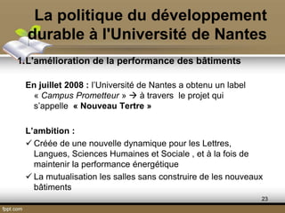 La politique du développement
durable à l'Université de Nantes
1.L'amélioration de la performance des bâtiments
En juillet 2008 : l’Université de Nantes a obtenu un label
« Campus Prometteur »  à travers le projet qui
s’appelle « Nouveau Tertre »
L’ambition :
 Créée de une nouvelle dynamique pour les Lettres,
Langues, Sciences Humaines et Sociale , et à la fois de
maintenir la performance énergétique
 La mutualisation les salles sans construire de les nouveaux
bâtiments
23
 