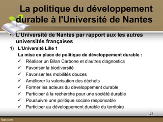 La politique du développement
durable à l'Université de Nantes
• L’Université de Nantes par rapport aux les autres
universités françaises
1) L'Université Lille 1
La mise en place de politique de développement durable :
 Réaliser un Bilan Carbone et d'autres diagnostics
 Favoriser la biodiversité
 Favoriser les mobilités douces
 Améliorer la valorisation des déchets
 Former les acteurs du développement durable
 Participer à la recherche pour une société durable
 Poursuivre une politique sociale responsable
 Participer au développement durable du territoire
27
 