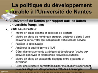La politique du développement
durable à l'Université de Nantes
• L’Université de Nantes par rapport aux les autres
universités françaises
2) L’IUT Louis Pasteur
 Mettre en place des tris et collectes de déchets
 Mettre en place de nombreux arceaux, déployer d'abris à vélo
couverts, renouveler tout son parc de véhicules de service
 Faciliter le covoiturage
 Améliorer la qualité de vie à l'IUT
 Gérer d’aménagements extérieurs et développer l’accès aux
activités sportives et élaborer les activités culturelles
 Mettre en place un espace de dialogue entre étudiants et
directions
 Créer une structure permettant d'aider les étudiants souhaitant
faire des stages ou des poursuites d'études à l'étranger 28
 