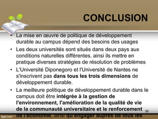 • La mise en œuvre de politique de développement
durable au campus dépend des besoins des usages
• Les deux universités sont situés dans deux pays aux
conditions naturelles différentes, ainsi ils mettre en
pratique diverses stratégies de résolution de problèmes
• L'Université Diponegoro et l'Université de Nantes ne
s'inscrivent pas dans tous les trois dimensions de
développement durable.
• La meilleure politique de développement durable dans le
campus doit être intégrée à la gestion de
l'environnement, l'amélioration de la qualité de vie
de la communauté universitaire et le renforcement
de l'économie, ainsi qu’engager auprès de tous les
CONCLUSION
38
 