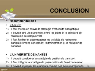 • Recommandation :
• L’UNDIP
1) Il faut mettre en œuvre la stratégie d'efficacité énergétique
2) Il devrait être un ajustement entre les plans et le standard de
réalisation du campus vert
3) Il faut faciliter et accompagner les activités de recherche,
particulièrement, concernant l'administration et la recueillir de
données
• L’UNIVERSITE DE NANTES
1) Il devrait considérer la stratégie de gestion de transport
2) Il faut intégrer la stratégie de préservation de l'environnement
3) Il devrait impliquer les étudiants comme des acteurs impliqués
CONCLUSION
39
 