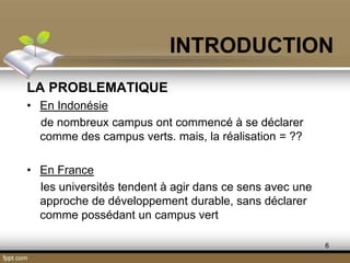 6
LA PROBLEMATIQUE
• En Indonésie
de nombreux campus ont commencé à se déclarer
comme des campus verts. mais, la réalisation = ??
• En France
les universités tendent à agir dans ce sens avec une
approche de développement durable, sans déclarer
comme possédant un campus vert
INTRODUCTION
 