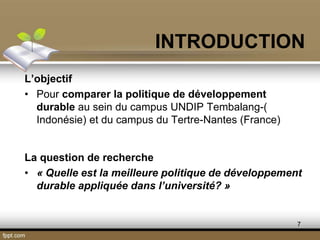 7
L’objectif
• Pour comparer la politique de développement
durable au sein du campus UNDIP Tembalang-(
Indonésie) et du campus du Tertre-Nantes (France)
La question de recherche
• « Quelle est la meilleure politique de développement
durable appliquée dans l’université? »
INTRODUCTION
 
