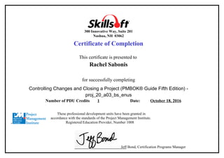 300 Innovative Way, Suite 201
Nashua, NH 03062
Certificate of Completion
This certificate is presented to
Rachel Sabonis
for successfully completing
Controlling Changes and Closing a Project (PMBOK® Guide Fifth Edition) -
proj_20_a03_bs_enus
Number of PDU Credits 1 Date: October 18, 2016
These professional development units have been granted in
accordance with the standards of the Project Management Institute.
Registered Education Provider, Number 1008
Jeff Bond, Certification Programs Manager
 