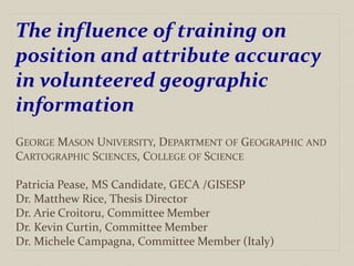The influence of training on
position and attribute accuracy
in volunteered geographic
information
GEORGE MASON UNIVERSITY, DEPARTMENT OF GEOGRAPHIC AND
CARTOGRAPHIC SCIENCES, COLLEGE OF SCIENCE
Patricia Pease, MS Candidate, GECA /GISESP
Dr. Matthew Rice, Thesis Director
Dr. Arie Croitoru, Committee Member
Dr. Kevin Curtin, Committee Member
Dr. Michele Campagna, Committee Member (Italy)
 
