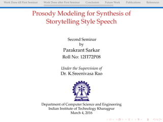 Work Done till First Seminar Work Done after First Seminar Conclusion Future Work Publications References
Prosody Modeling for Synthesis of
Storytelling Style Speech
Second Seminar
by
Parakrant Sarkar
Roll No: 12IT72P08
Under the Supervision of
Dr. K.Sreenivasa Rao
Department of Computer Science and Engineering
Indian Institute of Technology Kharagpur
March 4, 2016
 