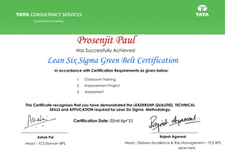 This Certificate recognizes that you have demonstrated the LEADERSHIP QUALITIES, TECHNICAL
SKILLS and APPLICATION required for Lean Six Sigma Methodology.
Certification Date:
Lean Six Sigma Green Belt Certification
Has Successfully Achieved
In accordance with Certification Requirements as given below:
1. Classroom Training
2. Improvement Project
3. Assessment
Prosenjit Paul
02nd Apr'15
320181/15079
Ashok Pai
Head – TCS Domain BPS
Rajesh Agarwal
Head - Delivery Excellence & Risk Management – TCS BPS
 