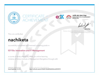 Professor, Quantitative Methods and Information Systems
Indian Institute of Management Bangalore
Rahul De’
VERIFIED CERTIFICATE Verify the authenticity of this certificate at
CERTIFICATE
ACHIEVEMENT
of
VERIFIED
ID
This is to certify that
nachiketa
successfully completed and received a passing grade in
IS110x: Innovation and IT Management
a course of study offered by IIMBx, an online learning
initiative of Indian Institute of Management Bangalore through edX.
Issued September 10, 2015 https://verify.edx.org/cert/92def41365a844a6bd36ccee04235275
 