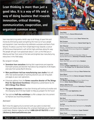 Don’t miss this opportunity to connect with your peers to share best
practices and lessons learned about the universal challenges you all face on
a daily basis. Register today by calling 1-888-224-0718x7372 or email
J.Keitner@.AmericanConference.com.
Tracy Bates
Director of Quality, General Microcircuits
Wesley Farris
Continuous Improvement Leader, Power Partners Inc.
Rick Foreman
Vice President Lean Development, Federal Heath Sign Co.
Amir Ghannad
Director - Campbell North America Operational Excellence
and Global High Performance Organization, Campbell
Soup Company
Keith A. Leitner
Faculty, Graduate and Executive Education, College of
Business Administration, University of Tennessee, Knoxville
Norbert Majerus
Master Black Belt, Lean and Six Sigma, Goodyear
Robert Miller
President, Arches Leadership LLC & Former Executive
Director, The Shingo Prize for Operational Excellence
Gina Mixon
Learning and Development Manager, Power Partners Inc.
Steve Moore
General Manager (Retired), Barnes Aerospace Fabricators
Thomas Mort
COO, Mission Point Energy and Former Global Energy
Director, Archer Daniels Midland Company
William (Bill) Peterson
Faculty, Practitioner, and Consultant, University of Tennessee
Mark Preston
President / CEO, Lean Applications, LLC
Keith Price
Vice President Quality and EHS, FEI Company
Rick Reed
Principal, Master Black Belt/Continuous Improvement
Master Trainer, LeadWithReed
Jim Rink
Manager, Strategic Manufacturing Engineering, Caterpillar
Andrew Sauber
Operations Business Unit Manager, Cooper Standard
Shane Yount
Principal and Author, Competitive Solutions Inc.
Speaker Faculty:
Lean thinking is more than just a
good idea. It is a way of life and a
way of doing business that rewards
innovation, critical thinking,
communication, cooperation, and
organized common sense.
Lean manufacturing seeks a better way to do things, to save time and
money by eliminating waste and getting the most out of your people
and equipment. Lean manufacturing celebrates successes and learns from
failures. It’s about a journey from simple beginnings towards a culture
of Continuous Improvement, with all the highs and lows along the way.
The people who get it are passionate about it. Join us this February in
Atlanta and hear from some of the best and brightest lean manufacturing
executives in this ﬁeld today.
Our program includes:
• Seventeen lean executives sharing their experiences and expertise
from both process and discrete manufacturing companies of all shapes
and sizes from across North America
• Nine practitioner-led lean manufacturing case studies that will
offer real-world examples of working solutions you can bring back
and apply to your own operations
• A keynote address from the former executive director of The Shingo
Prize for Operational Excellence, followed by a presentation by the
2014 Shingo Prize Winner
• Two panel discussions on how lean thinking will continue to evolve and
the changing role of the lean leader to help you prepare for the future
• Two optional half-day workshops to offer a deeper dive into content
to improve your business processes
And more!
Register at 1-888-927-0718x7372 or J.Keitner@AmericanConference.com #AmLean
 