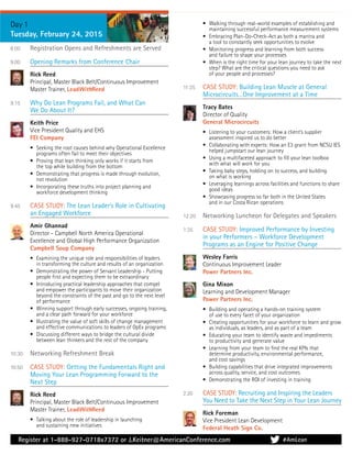 Register at 1-888-927-0718x7372 or J.Keitner@AmericanConference.com
Day 1
Tuesday, February 24, 2015
8:00 Registration Opens and Refreshments are Served
9:00 Opening Remarks from Conference Chair
Rick Reed
Principal, Master Black Belt/Continuous Improvement
Master Trainer, LeadWithReed
9:15 Why Do Lean Programs Fail, and What Can
We Do About It?
Keith Price
Vice President Quality and EHS
FEI Company
• Seeking the root causes behind why Operational Excellence
programs often fail to meet their objectives
• Proving that lean thinking only works if it starts from
the top while building from the bottom
• Demonstrating that progress is made through evolution,
not revolution
• Incorporating these truths into project planning and
workforce development thinking
9:45 CASE STUDY: The Lean Leader’s Role in Cultivating
an Engaged Workforce
Amir Ghannad
Director - Campbell North America Operational
Excellence and Global High Performance Organization
Campbell Soup Company
• Examining the unique role and responsibilities of leaders
in transforming the culture and results of an organization
• Demonstrating the power of Servant Leadership - Putting
people ﬁrst and expecting them to be extraordinary
• Introducing practical leadership approaches that compel
and empower the participants to move their organization
beyond the constraints of the past and go to the next level
of performance
• Winning support through early successes, ongoing training,
and a clear path forward for your workforce
• Illustrating the value of soft skills of change management
and effective communications to leaders of OpEx programs
• Discussing different ways to bridge the cultural divide
between lean thinkers and the rest of the company
10:30 Networking Refreshment Break
10:50 CASE STUDY: Getting the Fundamentals Right and
Moving Your Lean Programming Forward to the
Next Step
Rick Reed
Principal, Master Black Belt/Continuous Improvement
Master Trainer, LeadWithReed
• Talking about the role of leadership in launching
and sustaining new initiatives
• Walking through real-world examples of establishing and
maintaining successful performance measurement systems
• Embracing Plan-Do-Check-Act as both a mantra and
a tool to constantly seek opportunities to evolve
• Monitoring progress and learning from both success
and failure to shape your processes
• When is the right time for your lean journey to take the next
step? What are the critical questions you need to ask
of your people and processes?
11:35 CASE STUDY: Building Lean Muscle at General
Microcircuits…One Improvement at a Time
Tracy Bates
Director of Quality
General Microcircuits
• Listening to your customers: How a client’s supplier
assessment inspired us to do better
• Collaborating with experts: How an E3 grant from NCSU IES
helped jumpstart our lean journey
• Using a multifaceted approach to ﬁll your lean toolbox
with what will work for you
• Taking baby steps, holding on to success, and building
on what is working
• Leveraging learnings across facilities and functions to share
good ideas
• Showcasing progress so far both in the United States
and in our Costa Rican operations
12:20 Networking Luncheon for Delegates and Speakers
1:35 CASE STUDY: Improved Performance by Investing
in your Performers – Workforce Development
Programs as an Engine for Positive Change
Wesley Farris
Continuous Improvement Leader
Power Partners Inc.
Gina Mixon
Learning and Development Manager
Power Partners Inc.
• Building and operating a hands-on training system
of use to every facet of your organization
• Creating opportunities for your workforce to learn and grow
as individuals, as leaders, and as part of a team
• Educating your team to identify waste and impediments
to productivity and generate value
• Learning from your team to ﬁnd the real KPIs that
determine productivity, environmental performance,
and cost savings
• Building capabilities that drive integrated improvements
across quality, service, and cost outcomes
• Demonstrating the ROI of investing in training
2:20 CASE STUDY: Recruiting and Inspiring the Leaders
You Need to Take the Next Step in Your Lean Journey
Rick Foreman
Vice President Lean Development
Federal Heath Sign Co.
#AmLean
 
