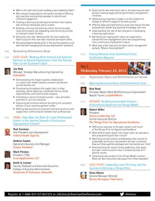 Register at 1-888-927-0718x7372 or J.Keitner@AmericanConference.com
• When is the right time to start building a Lean Leadership Team?
• Who should strategically be the earliest members? Offering
best practices and working examples to identify and
inﬂuence engagement
• Creating a learning and sharing environment that inspires
lean thinking individually and as a team
• Building a training and working culture that encourages
cross-functionality, job shadowing, and mentoring as tools
to cultivate holistic thinkers
• Taking the next step: Working with the Lean Leadership
Team to launch their own lean initiatives and teach others
• Discussing lessons learned so far in the journey towards a truly
team-led, self-managing Continuous Improvement workforce
3:05 Networking Refreshment Break
3:25 CASE STUDY: Working With Internal and External
Partners to Exceed Expectations from the Factory
Floor to the Customer’s Door
Jim Rink
Manager, Strategic Manufacturing Engineering
Caterpillar
• Demonstrating the impact business collaboration
in a value chain makes towards customer satisfaction
and the bottom line
• Coordinating throughout the supply chain to align
processes, clarify objectives, coordinate metrics, divide
responsibilities, and communicate progress
• Cultivating a culture of shared success – Lean principles
work best in win-win scenarios
• Improving performance without disrupting the successful
delivery of your business partners’ needs
• Offering best practices to build and maintaining end-to-end
supply chain communication between lean professionals
4:10 PANEL: How Does the Role of a Lean Professional
Evolve in the Journey Towards a Continuous
Improvement Culture?
Rick Foreman
Vice President Lean Development
Federal Heath Sign Co.
Andrew Sauber
Operations Business Unit Manager
Cooper Standard
Mark Preston
President / CEO
Lean Applications, LLC
Keith A. Leitner
Faculty, Graduate and Executive Education,
College of Business Administration
University of Tennessee, Knoxville
• Outlining the lean executive’s role in the planning and early
decision-making stages behind performance management
initiatives
• Debating how important a leader is as the catalyst for
change at different stages of the lean journey
• Offering ideas and experiences to grow and mature the lean
professional’s skillset and practical knowledge over time
• Understanding the role of lean education in developing
a learning organization
• Identifying the tipping point where an organization
transforms from management-drive lean programming
into a continuous improvement culture
• What does a lean executive do when senior management
declares “Mission Accomplished”?
5:10 Closing Remarks from Conference Chair,
Conference Adjourns
Day 2
Wednesday, February 25, 2015
8:30 Registration Opens and Refreshments are Served
9:00 Opening Announcements from Conference Chair
Rick Reed
Principal, Master Black Belt/Continuous Improvement
Master Trainer, LeadWithReed
9:15 KEYNOTE: Building Sustainable Cultures
of Excellence Based on the Shingo Model
Robert Miller
President
Arches Leadership LLC
Former Executive Director
The Shingo Prize for Operational Excellence
• Offering an overview of the past, present, and future
of The Shingo Prize for Operational Excellence
• What differentiates ‘good’ from ‘great’ when we talk about
lean programming and lean culture?
• Identifying the key systems and behaviors that cultures of
sustainable continuous improvement all have in common.
How are these qualities developed and maintained over time?
• Demonstrating the impact strong leadership, clear goals,
and open communication have in producing long-term
positive results
• Showcasing case studies of the Shingo Model in action.
What can lean executives take away from these examples?
9:45 CASE STUDY: Leadership, Lean Thinking, and the
Journey to Winning a Shingo Prize
Steve Moore
General Manager (Retired)
Barnes Aerospace Fabricators
#AmLean
 