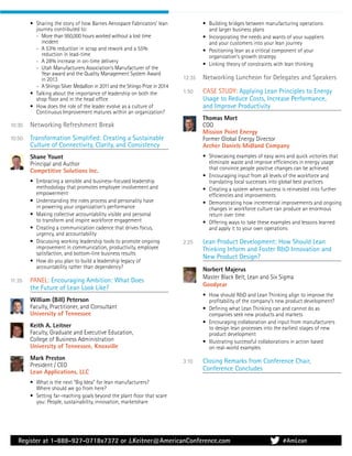 Register at 1-888-927-0718x7372 or J.Keitner@AmericanConference.com
• Sharing the story of how Barnes Aerospace Fabricators’ lean
journey contributed to:
- More than 950,000 hours worked without a lost time
incident
- A 53% reduction in scrap and rework and a 55%
reduction in lead-time
- A 28% increase in on-time delivery
- Utah Manufacturers Association’s Manufacturer of the
Year award and the Quality Management System Award
in 2013
- A Shingo Silver Medallion in 2011 and the Shingo Prize in 2014
• Talking about the importance of leadership on both the
shop ﬂoor and in the head ofﬁce
• How does the role of the leader evolve as a culture of
Continuous Improvement matures within an organization?
10:30 Networking Refreshment Break
10:50 Transformation Simpliﬁed: Creating a Sustainable
Culture of Connectivity, Clarity, and Consistency
Shane Yount
Principal and Author
Competitive Solutions Inc.
• Embracing a sensible and business-focused leadership
methodology that promotes employee involvement and
empowerment
• Understanding the roles process and personality have
in powering your organization’s performance
• Making collective accountability visible and personal
to transform and inspire workforce engagement
• Creating a communication cadence that drives focus,
urgency, and accountability
• Discussing working leadership tools to promote ongoing
improvement in communication, productivity, employee
satisfaction, and bottom-line business results
• How do you plan to build a leadership legacy of
accountability rather than dependency?
11:35 PANEL: Encouraging Ambition: What Does
the Future of Lean Look Like?
William (Bill) Peterson
Faculty, Practitioner, and Consultant
University of Tennessee
Keith A. Leitner
Faculty, Graduate and Executive Education,
College of Business Administration
University of Tennessee, Knoxville
Mark Preston
President / CEO
Lean Applications, LLC
• What is the next “Big Idea” for lean manufacturers?
Where should we go from here?
• Setting far-reaching goals beyond the plant ﬂoor that scare
you: People, sustainability, innovation, marketshare
• Building bridges between manufacturing operations
and larger business plans
• Incorporating the needs and wants of your suppliers
and your customers into your lean journey
• Positioning lean as a critical component of your
organization’s growth strategy
• Linking theory of constraints with lean thinking
12:35 Networking Luncheon for Delegates and Speakers
1:50 CASE STUDY: Applying Lean Principles to Energy
Usage to Reduce Costs, Increase Performance,
and Improve Productivity
Thomas Mort
COO
Mission Point Energy
Former Global Energy Director
Archer Daniels Midland Company
• Showcasing examples of easy wins and quick victories that
eliminate waste and improve efﬁciencies in energy usage
that convince people positive changes can be achieved
• Encouraging input from all levels of the workforce and
translating local successes into global best practices
• Creating a system where success is reinvested into further
efﬁciencies and improvements
• Demonstrating how incremental improvements and ongoing
changes in workforce culture can produce an enormous
return over time
• Offering ways to take these examples and lessons learned
and apply it to your own operations
2:25 Lean Product Development: How Should Lean
Thinking Inform and Foster R&D Innovation and
New Product Design?
Norbert Majerus
Master Black Belt, Lean and Six Sigma
Goodyear
• How should R&D and Lean Thinking align to improve the
proﬁtability of the company’s new product development?
• Deﬁning what Lean Thinking can and cannot do as
companies seek new products and markets
• Encouraging collaboration and input from manufacturers
to design lean processes into the earliest stages of new
product development
• Illustrating successful collaborations in action based
on real-world examples
3:10 Closing Remarks from Conference Chair,
Conference Concludes
#AmLean
 