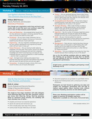 Register at 1-888-927-0718x7372 or J.Keitner@AmericanConference.com
Lean Applied to Business Processes —
“Your Constraint may not be on the Shop Floor”
William (Bill) Peterson
Faculty, Practitioner, and Consultant
University of Tennessee
Even though your organization works long and hard to get
results, does it seem like you’re just running in place? Do
one or more of these scenarios sound familiar?
• Sales and Marketing — Are proposals being issued late?
Are they delivered incomplete—and being rejected? Do you
have to reinvent the wheel for every sale?
• Purchasing — Do you have a large investment tied up
in inventory, yet you’re always running out of items and
expediting buys because of poor planning?
• Engineering — Are your engineers multitasking like crazy,
but your product development and engineering change
orders still can’t seem to keep up?
• Human Resources — Are you having trouble replacing
employees until long after they’re gone, and are you always
starting at square one because they took their corporate
knowledge with them? Is the learning curve long for new
employees because everything depends on tribal knowledge
— and the tribe is usually busy?
• Legal — Are legal reviews holding up key areas of your
business? And does every document look different even though
each one covers the same territory over and over again?
• Accounting — Is closing the books a heroic effort every
month? Is there a lot of rework afterwards?
• Finance — Are you paralyzed because ﬁnance takes forever
to authorize your next move? And when you complain, does
ﬁnance rightly argue that they need the time because there
are so many irregularities involved?
• Invoicing/Accounts Receivable — Do you have a long or
unwieldy process to get back money you’ve invested? Are
there typically lots of invoices in the system?
• Strategic Planning — Does it take months to create a
strategic plan, thereby guaranteeing it will be obsolete
before it even gets off the ground? Spend more time
tracking objectives than executing them?
• Inspection — Has the number of necessary inspections grown
disproportionately over the past ten years? Do the delays
actually cost more than correcting potential errors would?
• Audit — Do your internal auditors for external
governmental organizations enforce policies and regulations
far beyond the spirit of the law, slowing down your
operation?
• Management — Does decision-making bog down because
the same issues are discussed in staff meeting after staff
meeting, yet no one walks out the door with a single
assignment to take constructive action or a clear method
for measuring results?
• Operations — Are your employees less productive than they
could be because they’re waiting on any of the above?
Join us for this half-day workshop while we explore how
lean thinking can go beyond the shop ﬂoor to identify
and seek solutions to the true constraints impacting your
organization’s performance.
A light lunch is provided to delegates participating in both
Workshops A & B.
#AmLean
Step-By-Step Exercises to Improve Changeover
Times, Processes, and Outcomes
Keith A. Leitner
Faculty, Graduate and Executive Education,
College of Business Administration
University of Tennessee, Knoxville
This hands-on four-stage simulation will make delegates
think differently about how they plan, document, execute,
and review their Clean-Up, Set-up, Start-Up processes.
Based on interactive group activities, this workshop will
teach attendees how to better…
• Simplify and remove non-essential operations
• Clarify the external and internal set-ups
• Think critically about each step of the process
• Communicate the plan effectively to the team
• Document progress as you go based on quantiﬁable metrics
• Review the ﬁnished process with a critical eye for further
efﬁciencies
Participants can look forward to gathering new ideas and
insights into changeover performance that will help to
improve output quality, reduce inventory costs, enhance
production ﬂexibility, and drive on-time delivery goals.
Please note: Workshop participation numbers will be
capped to maximize the delegate experience.
Registration is available on a ﬁrst-come, ﬁrst-served basis.
Workshop B
Post-Conference Workshops
Thursday, February 26, 2015
Workshop A
©The Canadian Institute, 2014
9:00 a.m. – 12:00 p.m. (Registration Opens at 8:30 a.m.)
1:00 p.m. – 5:00 p.m. (Registration Opens at 12:30 p.m.)
 