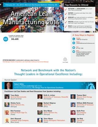 Top Reasons to Attend
✓
✓
✓
✓
✓
NETWORK and BENCHMARK with a room
full of lean professionals
GATHER innovations and ideas from other
lean programs
DEVELOP new tools and tactics to cultivate a
Continuous Improvement culture
DISCUSS methods to get the most out of your
team and inspire new leaders
BUILD stronger performance management
systems using real-world working examples
ATTENTION MAILROOM:
4 Easy Ways to Register
PHONE:
1-888-927-0718x7372
EMAIL:
J.Keitner@AmericanConference.com
.
FAX:
877-927-1563
MAIL:
American Conference Institute
c/o The Canadian Institute
1329 Bay Street, Toronto
Ontario M5R 2C4
.
American Lean
Manufacturing 2015
February 24 – 25, 2015 | Marriott Northwest Galleria | Atlanta, GA
Network and Benchmark with the Nation’s
Thought Leaders in Operational Excellence Including:
Keynote Speaker:
Practitioner-Led Case Studies and Panel Discussions from Speakers Including:
Robert Miller
President, Arches Leadership LLC (Utah)
Former Executive Director, The Shingo Prize for Operational Excellence
Tracy Bates
General Microcircuits
(South Carolina)
Wesley Farris
Power Partners Inc.
(Georgia)
Rick Foreman
Federal Heath Sign Co.
(Texas)
Amir Ghannad
Campbell Soup Company
(New Jersey)
Keith A. Leitner
University of Tennessee, Knoxville
(Tennessee)
Norbert Majerus
Good Year
(Ohio)
Gina Mixon
Power Partners Inc.
(Georgia)
Steve Moore
Barnes Aerospace Fabricators
(Utah)
Thomas Mort
Mission Point Energy
(Kentucky)
William (Bill) Peterson
University of Tennessee
(Tennessee)
Keith Price
FEI Company
(California)
Jim Rink
Caterpillar
(Illinois)
DS-JKR
 