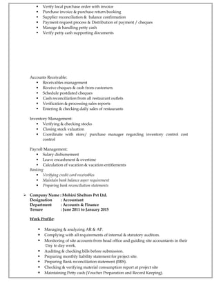  Verify local purchase order with invoice
 Purchase invoice & purchase return booking
 Supplier reconciliation & balance confirmation
 Payment request process & Distribution of payment / cheques
 Manage & handling petty cash
 Verify petty cash supporting documents
Accounts Receivable:
 Receivables management
 Receive cheques & cash from customers
 Schedule postdated cheques
 Cash reconciliation from all restaurant outlets
 Verification & processing sales reports
 Entering & checking daily sales of restaurants
Inventory Management:
 Verifying & checking stocks
 Closing stock valuation
 Coordinate with store/ purchase manager regarding inventory control cost
control
Payroll Management:
 Salary disbursement
 Leave encashment & overtime
 Calculation of vacation & vacation entitlements
Banking
 Verifying credit card receivables
 Maintain bank balance asper requirement
 Preparing bank reconciliation statements
 Company Name : Mohini Sheltors Pvt Ltd.
Designation : Accountant
Department : Accounts & Finance
Tenure : June 2011 to January 2015
Work Profile:
 Managing & analyzing AR & AP.
 Complying with all requirements of internal & statutory auditors.
 Monitoring of site accounts from head office and guiding site accountants in their
Day to day work.
 Auditing & checking bills before submission.
 Preparing monthly liability statement for project site.
 Preparing Bank reconciliation statement (BRS).
 Checking & verifying material consumption report at project site
 Maintaining Petty cash (Voucher Preparation and Record Keeping).
 