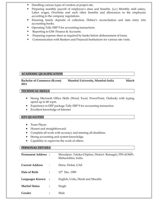  Handling various types of vendors at project site.
 Preparing monthly payroll of employee’s dues and benefits. (i.e.) Monthly staff salary,
Labor wages, Overtime and such other benefits and allowances to the employees
according to the company regulations.
 Ensuring timely deposits of collection, Debtor’s reconciliation and data entry into
accounting books.
 Operating Tally ERP 9 for accounting transactions.
 Reporting to GM- Finance & Accounts.
 Preparing expense sheet as required by banks before disbursement of loans.
 Communication with Bankers and Financial Institutions for various site visits.
ACADEMIC QUALIFICATION
_____________________________________________________________________________________
Bachelor of Commerce (B.com) Mumbai University, Mumbai-India March
2011
TECHNICAL SKILLS
• Strong Microsoft Office Skills (Word, Excel, PowerPoint, Outlook) with typing
speed up to 40 wpm.
• Experience in ERP package Tally ERP 9 for accounting transaction.
• Excellent knowledge of Internet.
KEY QUALITIES
• Team Player.
• Honest and straightforward.
• Complete all work with accuracy and meeting all deadlines.
• Strong accounting and system knowledge.
• Capability to supervise the work of others.
PERSONAL DETAILS
______________________________________________________________________________________
Permanent Address : Muradpur, Taluka-Chiplun, District- Ratnagiri, PIN-415605,
Maharashtra, India.
Current Address : Deira- Dubai, UAE
Date of Birth : 12th
Dec. 1989
Languages Known : English, Urdu, Hindi and Marathi.
Marital Status : Single
Gender : Male
 