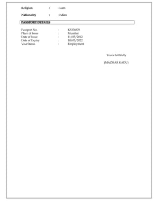 Religion : Islam
Nationality : Indian
PASSPORT DETAILS
Passport No. : K5376878
Place of Issue : Mumbai
Date of Issue : 11/05/2012
Date of Expiry : 10/05/2022
Visa Status : Employment
Yours faithfully
(MAZHAR KADU)
 
