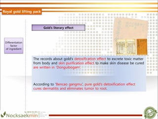 The records about gold’s detoxification effect to excrete toxic matter
from body and skin purification effect to make skin disease be cured
are written in ‘Donguibogam’.
According to ‘Bencao gangmu’, pure gold’s detoxification effect
cures dermatitis and eliminates tumor to root.
Gold’s literary effect
Royal gold lifting pack
Differentiation
factor
of ingredient
 