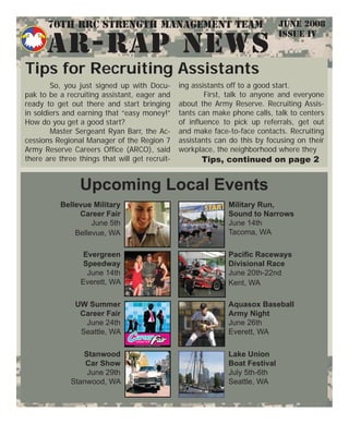 JUNE 2008
ISSUE IV
AR-RAP NEWS
Tips for Recruiting Assistants
So, you just signed up with Docu-
pak to be a recruiting assistant, eager and
ready to get out there and start bringing
in soldiers and earning that “easy money!”
How do you get a good start?
Master Sergeant Ryan Barr, the Ac-
cessions Regional Manager of the Region 7
Army Reserve Careers Ofﬁce (ARCO), said
there are three things that will get recruit-
ing assistants off to a good start.
First, talk to anyone and everyone
about the Army Reserve. Recruiting Assis-
tants can make phone calls, talk to centers
of inﬂuence to pick up referrals, get out
and make face-to-face contacts. Recruiting
assistants can do this by focusing on their
workplace, the neighborhood where they
Tips, continued on page 2
Upcoming Local Events
UW Summer
Career Fair
June 24th
Seattle, WA
Evergreen
Speedway
June 14th
Everett, WA
Military Run,
Sound to Narrows
June 14th
Tacoma, WA
Lake Union
Boat Festival
July 5th-6th
Seattle, WA
Aquasox Baseball
Army Night
June 26th
Everett, WA
Bellevue Military
Career Fair
June 5th
Bellevue, WA
Paciﬁc Raceways
Divisional Race
June 20th-22nd
Kent, WA
Stanwood
Car Show
June 29th
Stanwood, WA
70th RRC Strength Management Team
 