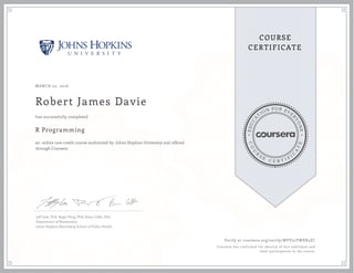 EDUCA
T
ION FOR EVE
R
YONE
CO
U
R
S
E
C E R T I F
I
C
A
TE
COURSE
CERTIFICATE
MARCH 02, 2016
Robert James Davie
R Programming
an online non-credit course authorized by Johns Hopkins University and offered
through Coursera
has successfully completed
Jeff Leek, PhD; Roger Peng, PhD; Brian Caffo, PhD
Department of Biostatistics
Johns Hopkins Bloomberg School of Public Health
Verify at coursera.org/verify/MVV52YWXR3ZC
Coursera has confirmed the identity of this individual and
their participation in the course.
 