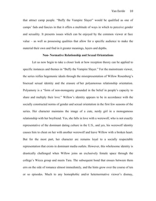 Van Eerde
that attract camp people. “Buffy the Vampire Slayer” would be qualified as one of
camps’ fads and fancies in that it offers a multitude of ways in which to perceive gender
and sexuality. It presents issues which can be enjoyed by the common viewer at face
value – as well as possessing qualities that allow for a specific audience to make the
material their own and find in it greater meanings, layers and depths.
Non- Normative Relationship and Sexual Orientations
Let us now begin to take a closer look at how reception theory can be applied to
specific instances and themes in “Buffy the Vampire Slayer.” For the mainstream viewer,
the series reifies hegemonic ideals through the misrepresentation of Willow Rosenberg’s
bisexual sexual identity and the erasure of her polyamorous relationship orientation.
Polyamory is a “form of non-monagamy grounded in the belief in people’s capacity to
share and multiply their love.” Willow’s identity appears to be in accordance with the
socially constructed norms of gender and sexual orientation in the first few seasons of the
series. Her character maintains the image of a cute, nerdy girl in a monogamous
relationship with her boyfriend. Yes, she falls in love with a werewolf, who is not exactly
representative of the dominant dating culture in the U.S., and yes, his werewolf identity
causes him to cheat on her with another werewolf and leave Willow with a broken heart.
But for the most part, her character arc remains loyal to a socially respectable
representation that exists in dominant media outlets. However, this wholesome identity is
drastically challenged when Willow joins an exclusively female space through the
college’s Wicca group and meets Tara. The subsequent bond that ensues between them
errs on the side of romance almost immediately, and the hints grow over the course of ten
or so episodes. Much to any homophobic and/or heternormative viewer’s dismay,
10
 