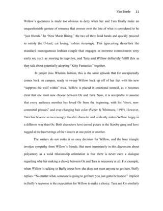 Van Eerde
Willow’s queerness is made too obvious to deny when her and Tara finally make an
unquestionable gesture of romance that crosses over the line of what is considered to be
“just friends.” In “New Moon Rising,” the two of them hold hands and quickly proceed
to satisfy the U-haul, cat loving, lesbian stereotype. This typecasting describes the
standard monogamous lesbian couple that engages in extreme commitment very
early on, such as moving in together, and Tara and Willow definitely fulfill this as
they talk about potentially adopting “Kitty Fantastico” together.
In proper Joss Whedon fashion, this is the same episode that Oz unexpectedly
comes back on campus, ready to sweep Willow back up off of her feet with his new
“suppress the wolf within” trick. Willow is placed in emotional turmoil, as it becomes
clear that she must now choose between Oz and Tara. Now, it is acceptable to assume
that every audience member has loved Oz from the beginning, with his “short, non-
committal phrases” and ever-changing hair color (Veber & Whitmore, 1999). However,
Tara has become an increasingly likeable character and evidently makes Willow happy in
a different way than Oz. Both characters have earned places in the Scooby gang and have
tugged at the heartstrings of the viewers at one point or another.
The writers do not make it an easy decision for Willow, and the love triangle
invokes sympathy from Willow’s friends. But most importantly in this discussion about
polyamory as a valid relationship orientation is that there is never even a dialogue
regarding why her making a choice between Oz and Tara is necessary at all. For example,
when Willow is talking to Buffy about how she does not want anyone to get hurt, Buffy
replies: “No matter what, someone is going to get hurt, you just gotta be honest.” Implicit
in Buffy’s response is the expectation for Willow to make a choice. Tara and Oz similarly
11
 