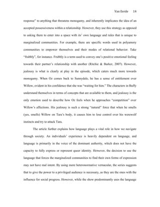 Van Eerde
response” to anything that threatens monogamy, and inherently implicates the idea of an
accepted possessiveness within a relationship. However, they use this strategy as opposed
to asking them to enter into a space with its’ own language and rules that is unique to
marginalized communities. For example, there are specific words used in polyamory
communities to empower themselves and their modes of relational behavior. Take
“frubbly”, for instance. Frubbly is a term used to convey one’s positive emotional feeling
towards their partner’s relationship with another (Ritchie & Barker, 2007). However,
jealousy is what is clearly at play in the episode, which caters much more towards
monogamy. When Oz comes back to Sunnydale, he has a sense of entitlement over
Willow, evident in his confidence that she was “waiting for him.” The characters in Buffy
understand themselves in terms of concepts that are available to them, and jealousy is the
only emotion used to describe how Oz feels when he approaches “competition” over
Willow’s affections. His jealousy is such a strong “natural” force that when he smells
(yes, smells) Willow on Tara’s body, it causes him to lose control over his werewolf
instincts and try to attack Tara.
The article further explains how language plays a vital role in how we navigate
through society. An individuals’ experience is heavily dependent on language, and
language is primarily in the voice of the dominant authority, which does not have the
capacity to fully express or represent queer identity. However, the decision to use the
language that forces the marginalized communities to find their own forms of expression
may not have mal intent. By using more heteronormative vernacular, the series suggests
that to give the power to a privileged audience is necessary, as they are the ones with the
influence for social progress. However, while the show predominantly uses the language
14
 