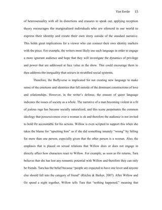 Van Eerde
of heterosexuality with all its distortions and erasures to speak out, applying reception
theory encourages the marginalized individuals who are silenced in our world to
express their identity and create their own story outside of the standard narrative.
This holds great implications for a viewer who can connect their own identity markers
with the piece. For example, the writers most likely use such language in order to engage
a more ignorant audience and hope that they will investigate the dynamics of privilege
and power that are addressed at face value in the show. This could encourage them to
then address the inequality that occurs in stratified social systems.
Therefore, the Buffyverse is implicated for not creating new language to make
sense of the emotions and identities that fall outside of the dominant constructions of love
and relationships. However, in the writer’s defense, the erasure of queer language
indicates the issues of society as a whole. The narrative of a man becoming violent in a fit
of jealous rage has become socially naturalized, and this scene perpetuates the common
ideology that possessiveness over a woman is ok and therefore the audience is not invited
to hold Oz accountable for his actions. Willow is even scripted to support this when she
takes the blame for “upsetting him” as if she did something innately “wrong” by falling
for more than one person, especially given that the other person is a woman. Also, the
emphasis that is placed on sexual relations that Willow does or does not engage in
directly affect how characters react to Willow. For example, as soon as Oz returns, Tara
believes that she has lost any romantic potential with Willow and therefore they can only
be friends. Tara has the belief because “people are expected to have one lover and anyone
else should fall into the category of friend” (Ritchie & Barker, 2007). After Willow and
Oz spend a night together, Willow tells Tara that “nothing happened,” meaning that
15
 