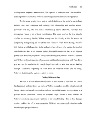 Van Eerde
nothing sexual happened between them. She says this to make sure that Tara is not hurt,
exposing the mononormative emphasis on linking commitment to sexual experiences.
To the series’ credit, it was quite a radical decision on the writer’s part to have
Willow enter into a complex and enduring love relationship with another woman,
especially over Oz, who was such a unanimously adored character. However, this
progressive victory is not without complication. The series resolves the love triangle
conflict by ultimately forcing Willow to negotiate her identity within the system of
compulsory monogomany. In one of the final scenes of “New Moon Rising,” Willow
tells Oz that he will always be with her and part of her will always be waiting for him, but
that she chooses Tara as her romantic partner. Her decision to choose Tara as her singular
partner does foreclose polyamory, consequently halting that potential narrative. It seems
as if Willow’s ultimate decision of monogamy validates her relationship with Tara. How
you perceive the paradox in this episode largely depends on what lens you are looking
through. Essentially, depending on what tools of reception theory you are using,
Willow’s decision can be seen as a victory or a loss.
Coding Willow as Gay
As soon as Willow blows out the candle at Tara’s door to show that her choice
has been made and sexy times are implied, Willow is coded as gay. Her entire history of
having crushes exclusively on men is erased and bisexuality is never even presented as a
possible sexual orientation. “Buffy the Vampire Slayer” creates a fixed identity for
Willow when there are persuasive patterns of her sexual fluidity. This is done through
erasing, making fun of, or misrepresenting Willow’s queerness while simultaneously
validating her gay performance.
16
 