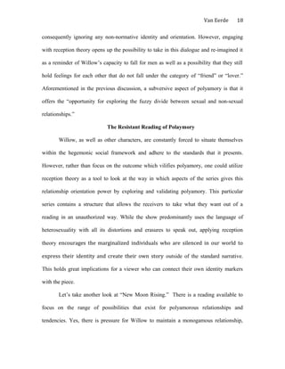 Van Eerde
consequently ignoring any non-normative identity and orientation. However, engaging
with reception theory opens up the possibility to take in this dialogue and re-imagined it
as a reminder of Willow’s capacity to fall for men as well as a possibility that they still
hold feelings for each other that do not fall under the category of “friend” or “lover.”
Aforementioned in the previous discussion, a subversive aspect of polyamory is that it
offers the “opportunity for exploring the fuzzy divide between sexual and non-sexual
relationships.”
The Resistant Reading of Polaymory
Willow, as well as other characters, are constantly forced to situate themselves
within the hegemonic social framework and adhere to the standards that it presents.
However, rather than focus on the outcome which vilifies polyamory, one could utilize
reception theory as a tool to look at the way in which aspects of the series gives this
relationship orientation power by exploring and validating polyamory. This particular
series contains a structure that allows the receivers to take what they want out of a
reading in an unauthorized way. While the show predominantly uses the language of
heterosexuality with all its distortions and erasures to speak out, applying reception
theory encourages the marginalized individuals who are silenced in our world to
express their identity and create their own story outside of the standard narrative.
This holds great implications for a viewer who can connect their own identity markers
with the piece.
Let’s take another look at “New Moon Rising.” There is a reading available to
focus on the range of possibilities that exist for polyamorous relationships and
tendencies. Yes, there is pressure for Willow to maintain a monogamous relationship,
18
 