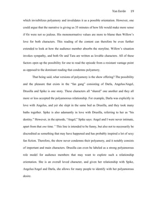 Van Eerde
which invisibilizes polyamory and invalidates it as a possible orientation. However, one
could argue that the narrative is giving us 35 minutes of how life would make more sense
if Oz were not so jealous. His mononormative values are more to blame then Willow’s
love for both characters. This reading of the content can therefore be even further
extended to look at how the audience member absorbs the storyline. Willow’s situation
invokes sympathy, and both Oz and Tara are written as lovable characters. All of these
factors open up the possibility for one to read the episode from a resistant vantage point
as opposed to the dominant reading that condemns polyamory.
That being said, what versions of polyamory is the show offering? The possibility
and the pleasure that exists in the “fan gang” consisting of Darla, Angelus/Angel,
Drusilla and Spike is one story. These characters all “shared” one another and they all
more or less accepted the polyamorous relationship. For example, Darla was explicitly in
love with Angelus, and yet she slept in the same bed as Drusilla, and they took many
baths together. Spike is also adamantly in love with Drusilla, referring to her as “his
destiny.” However, in the episode, “Angel,” Spike says: Angel and I were never intimate,
apart from that one time.” This line is intended to be funny, but also not to necessarily be
discredited as something that may have happened and has probably inspired a lot of sexy
fan fiction. Therefore, the show never condemns their polyamory, and it notably consists
of important and main characters. Drusilla can even be labeled as a strong polyamorous
role model for audience members that may want to explore such a relationship
orientation. She is an overall loved character, and given her relationship with Spike,
Angelus/Angel and Darla, she allows for many people to identify with her polyamorous
desire.
19
 