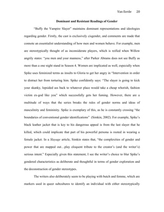 Van Eerde
Dominant and Resistant Readings of Gender
“Buffy the Vampire Slayer” maintains dominant representations and ideologies
regarding gender. Firstly, the cast is exclusively cisgender, and comments are made that
connote an essentialist understanding of how men and women behave. For example, men
are stereotypically thought of as inconsiderate players, which is reified when Willow
angrily states: “you men and your manness,” after Parker Abrams does not see Buffy as
more than a one night stand in Season 4. Women are implicated as well, especially when
Spike uses feminized terms as insults to Gloria to get her angry in “Intervention in order
to distract her from torturing him. Spike confidently says: “The slayer is going to kick
your skanky, lopsided ass back to whatever place would take a cheap whorish, fashion
victim ex-god like you” which successfully gets her fuming. However, there are a
multitude of ways that the series breaks the rules of gender norms and ideas of
masculinity and femininity. Spike is exemplary of this, as he is constantly crossing “the
boundaries of conventional gender identifications” (Simkin, 2002). For example, Spike’s
black leather jacket that is key to his dangerous appeal is from the last slayer that he
killed, which could implicate that part of his powerful persona is rooted in wearing a
female jacket. In a Slayage article, Simkin states that, “the complexities of gender and
power that are mapped out…play eloquent tribute to the creator’s (and the writer’s)
serious intent.” Especially given this statement, I see the writer’s choice to blur Spike’s
gendered characteristics as deliberate and thoughtful in terms of gender exploration and
the deconstruction of gender stereotypes.
The writers also deliberately seem to be playing with butch and femme, which are
markers used in queer subcultures to identify an individual with either stereotypically
20
 