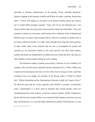 Van Eerde
masculine or feminine characteristics. In the episode, “Some Assembly Required,”
Xander is digging in the cemetery as Buffy and Willow sit nearby, watching. Xander then
states: “Y’know, this might go a lot faster if you femmes actually picked up a shovel,
too” to which Buffy promptly responds: “Sorry, but I’m an old fashioned gal. I was
raised to believe that men dig up the corpses and the women have the babies.” Now, her
comment is clearly one of sarcasm, which mocks such a traditional mode of thinking and
therefore does not require much reception theory. However, resistance to gender roles is
not always offered as directly. It is rather shown through many characters and storylines.
In other words, much of the materials that are sites of investigation for gender and
sexuality are not necessarily intrinsic to the series and the ways that certain themes,
symbols and motifs are interpreted do not objectively exist within the show. But, they are
still available to certain people looking for such a reading.
The dominant reading of gender and sexuality is that the two are conflated. For
example, when all of the female characters become attracted to R.J. in “Him,” Willow has
to patch up the discrepancy that she is in love with a boy by trying to work a spell that
would give him a sex change. For example, in the Slayage article, “I Think I’m Kinda
Gay”: Willow Rosenberg and the Absent/present Bisexual in Buffy the Vampire Slayer,”
Em McAvan states that the “series explicitly codes Willow’s sexuality in essentialist1
terms.” Essentialism is a term used to describe that certain human traits are
“predetermined by some manner of interior essence” (Butler, 2010). Furthermore,
the fact that the series situates Willow as an essential lesbian identity causes her to act out
queer performativity2
in a way that further dichotomizes gender. Performativity is a term
1
2
21
 