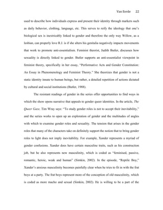 Van Eerde
used to describe how individuals express and present their identity through markers such
as daily behavior, clothing, language, etc. This serves to reify the ideology that one’s
biological sex is inextricably linked to gender and therefore the only way Willow, as a
lesbian, can properly love R.J. is if she alters his genitalia negatively impacts movements
that work to promote anti-essentialism. Feminist theorist, Judith Butler, discusses how
sexuality is directly linked to gender. Butler supports an anti-essentialist viewpoint in
feminist theory, specifically in her essay, “Performative Acts and Gender Constitution:
An Essay in Phenomenology and Feminist Theory.” She theorizes that gender is not a
static identity innate to human beings, but rather, a detailed repetition of actions dictated
by cultural and social institutions (Butler, 1988).
The resistant readings of gender in the series offer opportunities to find ways in
which the show opens narrative that appeals to gender queer identities. In the article, The
Queer Gaze, Tim Wray says: “To study gender roles is not to accept their inevitability,”
and the series works to open up an exploration of gender and the multitudes of angles
with which to examine gender roles and sexuality. The tension that arises in the gender
roles that many of the characters take on definitely support the notion that to bring gender
roles to light does not imply inevitability. For example, Xander represents a myriad of
gender confusions. Xander does have certain masculine traits, such as his construction
job, but he also represents new masculinity, which is coded as “feminised, passive,
romantic, heroic, weak and human” (Simkin, 2002). In the episode, “Reptile Boy,”
Xander’s anxious masculinity becomes painfully clear when he tries to fit in with the frat
boys at a party. The frat boys represent more of the conception of old masculinity, which
is coded as more macho and sexual (Simkin, 2002). He is willing to be a part of the
22
 