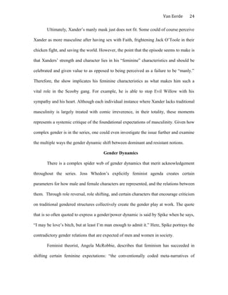 Van Eerde
Ultimately, Xander’s manly mask just does not fit. Some could of course perceive
Xander as more masculine after having sex with Faith, frightening Jack O’Toole in their
chicken fight, and saving the world. However, the point that the episode seems to make is
that Xanders’ strength and character lies in his “feminine” characteristics and should be
celebrated and given value to as opposed to being perceived as a failure to be “manly.”
Therefore, the show implicates his feminine characteristics as what makes him such a
vital role in the Scooby gang. For example, he is able to stop Evil Willow with his
sympathy and his heart. Although each individual instance where Xander lacks traditional
masculinity is largely treated with comic irreverence, in their totality, these moments
represents a systemic critique of the foundational expectations of masculinity. Given how
complex gender is in the series, one could even investigate the issue further and examine
the multiple ways the gender dynamic shift between dominant and resistant notions.
Gender Dynamics
There is a complex spider web of gender dynamics that merit acknowledgement
throughout the series. Joss Whedon’s explicitly feminist agenda creates certain
parameters for how male and female characters are represented, and the relations between
them. Through role reversal, role shifting, and certain characters that encourage criticism
on traditional gendered structures collectively create the gender play at work. The quote
that is so often quoted to express a gender/power dynamic is said by Spike when he says,
“I may be love’s bitch, but at least I’m man enough to admit it.” Here, Spike portrays the
contradictory gender relations that are expected of men and women in society.
Feminist theorist, Angela McRobbie, describes that feminism has succeeded in
shifting certain feminine expectations: “the conventionally coded meta-narratives of
24
 