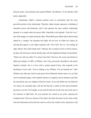 Van Eerde
dressed, poetic, and emotional man named William “the Bloody,” for his bloody awful
poetry, apparently.
Furthermore, Spike’s romantic partners seem to consistently take the more
powerful position in the relationship. Therefore, Spike already represents a blending of
masculine power and femininity, and it also presents the more realistic relationship
dynamic in a couple where the power shifts. Especially in the episode, “Fool for Love,”
they both engage in overpowering the other. When Buffy gets shaken about almost being
staked by a vampire, she demands that Spike tell her how he killed two slayers by
shoving him against a wall. Spike responds with: “Ow! Wait. Not ow. You feeling all
right, Slayer? This stuff usually hurts.” Because she is relying on him to tell his history,
he plays into this power and he thereby plays into his heightened feeling of masculinity:
“What can I tell you, baby? I’ve always been bad.” However, this scene cuts directly to
Spike pre-vampire in 1880, as William, who I have previously described as the poetic
hopeless romantic. He is in love with a woman named Cecily, who responds to his
declaration of love with: “You’re nothing to me, William. You are beneath me.” After
William soon after gets sired, he gets power from killing the female slayer in a way that
can be interpreted (again, with reception theory) as vengeance and an attempt to get back
the masculinity that was stripped of him by Cecily. As he tells Buffy how he killed the
two slayers, he constantly plays with the fact that she is reliant on him and he therefore
has power over her. For example, at one point he takes her by the neck and resists any of
her advances to fight back. He even punches her wound at one point, enjoying her
weakened state. However, because of the chip in his head, the power he has stems solely
from the information he has that she wants as well as the wisdom of his experiences with
26
 