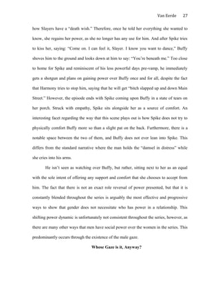 Van Eerde
how Slayers have a “death wish.” Therefore, once he told her everything she wanted to
know, she regains her power, as she no longer has any use for him. And after Spike tries
to kiss her, saying: “Come on. I can feel it, Slayer. I know you want to dance,” Buffy
shoves him to the ground and looks down at him to say: “You’re beneath me.” Too close
to home for Spike and reminiscent of his less powerful days pre-vamp, he immediately
gets a shotgun and plans on gaining power over Buffy once and for all, despite the fact
that Harmony tries to stop him, saying that he will get “bitch slapped up and down Main
Street.” However, the episode ends with Spike coming upon Buffy in a state of tears on
her porch. Struck with empathy, Spike sits alongside her as a source of comfort. An
interesting facet regarding the way that this scene plays out is how Spike does not try to
physically comfort Buffy more so than a slight pat on the back. Furthermore, there is a
notable space between the two of them, and Buffy does not ever lean into Spike. This
differs from the standard narrative where the man holds the “damsel in distress” while
she cries into his arms.
He isn’t seen as watching over Buffy, but rather, sitting next to her as an equal
with the sole intent of offering any support and comfort that she chooses to accept from
him. The fact that there is not an exact role reversal of power presented, but that it is
constantly blended throughout the series is arguably the most effective and progressive
ways to show that gender does not necessitate who has power in a relationship. This
shifting power dynamic is unfortunately not consistent throughout the series, however, as
there are many other ways that men have social power over the women in the series. This
predominantly occurs through the existence of the male gaze.
Whose Gaze is it, Anyway?
27
 