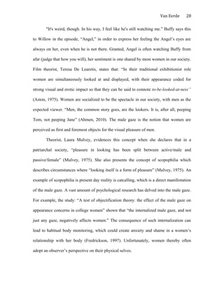 Van Eerde
"It's weird, though. In his way, I feel like he's still watching me.” Buffy says this
to Willow in the episode, “Angel,” in order to express her feeling the Angel’s eyes are
always on her, even when he is not there. Granted, Angel is often watching Buffy from
afar (judge that how you will), her sentiment is one shared by most women in our society.
Film theorist, Teresa De Learetis, states that: “In their traditional exhibitionist role
women are simultaneously looked at and displayed, with their appearance coded for
strong visual and erotic impact so that they can be said to connote to-be-looked-at-ness”
(Aston, 1975). Women are socialized to be the spectacle in our society, with men as the
expected viewer. “Men, the common story goes, are the lookers. It is, after all, peeping
Tom, not peeping Jane” (Ahmen, 2010). The male gaze is the notion that women are
perceived as first and foremost objects for the visual pleasure of men.
Theorist, Laura Mulvey, evidences this concept when she declares that in a
patriarchal society, “pleasure in looking has been split between active/male and
passive/female” (Mulvey, 1975). She also presents the concept of scopophilia which
describes circumstances where “looking itself is a form of pleasure” (Mulvey, 1975). An
example of scopophilia is present day reality is catcalling, which is a direct manifestation
of the male gaze. A vast amount of psychological research has delved into the male gaze.
For example, the study: “A test of objectification theory: the effect of the male gaze on
appearance concerns in college women” shown that “the internalized male gaze, and not
just any gaze, negatively affects women.” The consequence of such internalization can
lead to habitual body monitoring, which could create anxiety and shame in a women’s
relationship with her body (Fredrickson, 1997). Unfortunately, women thereby often
adopt an observer’s perspective on their physical selves.
28
 