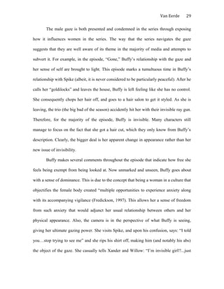 Van Eerde
The male gaze is both presented and condemned in the series through exposing
how it influences women in the series. The way that the series navigates the gaze
suggests that they are well aware of its theme in the majority of media and attempts to
subvert it. For example, in the episode, “Gone,” Buffy’s relationship with the gaze and
her sense of self are brought to light. This episode marks a tumultuous time in Buffy’s
relationship with Spike (albeit, it is never considered to be particularly peaceful). After he
calls her “goldilocks” and leaves the house, Buffy is left feeling like she has no control.
She consequently chops her hair off, and goes to a hair salon to get it styled. As she is
leaving, the trio (the big bad of the season) accidently hit her with their invisible ray gun.
Therefore, for the majority of the episode, Buffy is invisible. Many characters still
manage to focus on the fact that she got a hair cut, which they only know from Buffy’s
description. Clearly, the bigger deal is her apparent change in appearance rather than her
new issue of invisibility.
Buffy makes several comments throughout the episode that indicate how free she
feels being exempt from being looked at. Now unmarked and unseen, Buffy goes about
with a sense of dominance. This is due to the concept that being a woman in a culture that
objectifies the female body created “multiple opportunities to experience anxiety along
with its accompanying vigilance (Fredickson, 1997). This allows her a sense of freedom
from such anxiety that would adjunct her usual relationship between others and her
physical appearance. Also, the camera is in the perspective of what Buffy is seeing,
giving her ultimate gazing power. She visits Spike, and upon his confusion, says: “I told
you…stop trying to see me” and she rips his shirt off, making him (and notably his abs)
the object of the gaze. She casually tells Xander and Willow: “I’m invisible girl!!...just
29
 